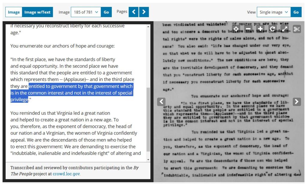 TRANSCRIPT:You enumerate our anchors of hope and courage:"In the first place, we have the standards of liberty and equal opportunity. In the second place we have this standard that the people are entitled to a government which represents them -- (Applause)-- and in the third place they are entitled to government by that government which is in the common interest and not in the interest of special privilege." You reminded us that Virginia led a great nation and helped to create a great nation in a new age. To you, therefore, as the exponent of democracy, the head of our nation and a Virginian, the women of Virginia confidently appeal. We are the descendants of those men who helped to erect this government: We are demanding to exercise the "indubtiable, inalienable and indefeasible right" of altering and 56881 Transcribed and reviewed by contributors participating in the By The People project at crowd.loc.gov.