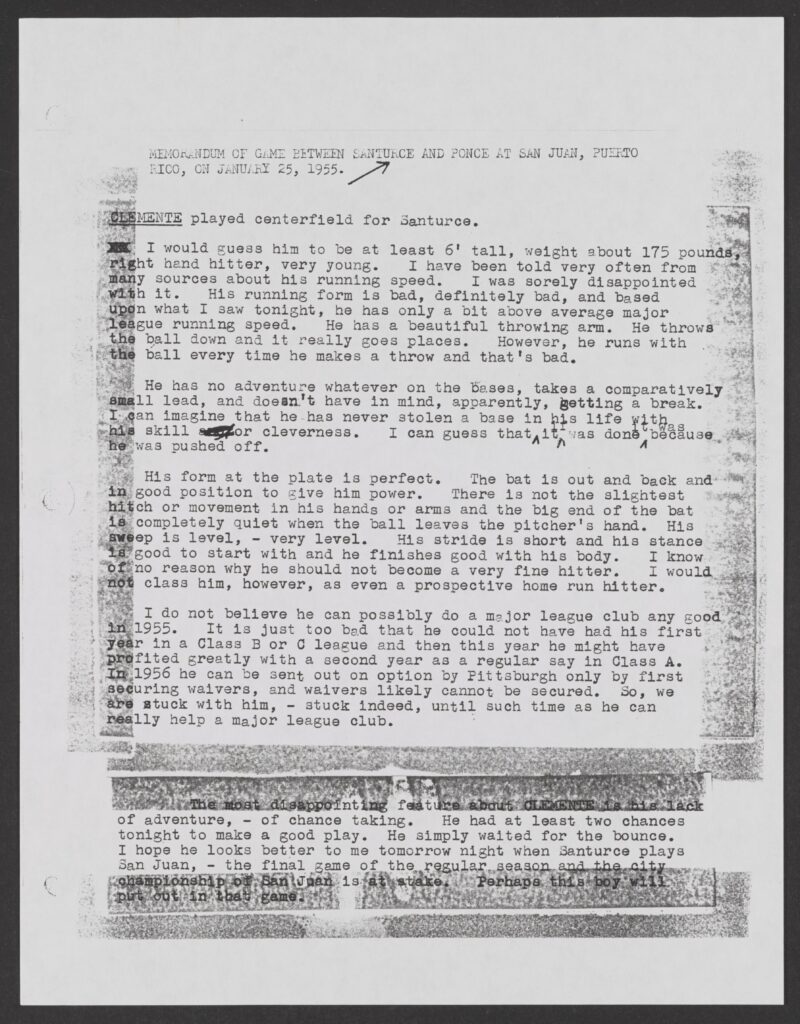 MEMORANDUM OF GAME BETWEEN SANTURCE AND PONCE AT SAN JUAN, PUERTO RICO, ON JANUARY 25, 1955 CLEMENTE played centerfield for Santurce. I would guess him to be at least 6' tall, weight about 175 pounds, right hand hitter, very young. I have been told very often from many sources about his running speed. I was sorely disappointed with it. His running form is bad, definitely bad, and based upon what I saw tonight, he has only a bit above average major league running speed. He has a beautiful throwing arm. He throws the ball down and it really goes places. However, he runs with the ball every time he makes a throw and that's bad. He has no adventure whatever on the bases, takes a comparatively small lead, and doesn't have in mind, apparently, getting a break. I can imagine that he has never stolen a base in his life with his skill or cleverness. I can that it if was done it was because he was pushed off. His form at the plate is perfect. The bat is out and back and in good position to give him power. There is not the slightest hitch of movement in his hands or arms and the big end of the bat is completely quiet when the ball leaves the pitcher’s hand. His sweep is level - very level. His stride is short and his stance is good to start with and he finishes good with his body. I know of no reason why he should not become a very fine hitter. I would not class him, however, as even a prospective home run hitter. I do not believe he can possibly do a major league club any good in 1955. It is just too bad that he could not have had his first year in a Class B or C league and then this year he might have profited greatly with a second year as a regular say in Class A. In 1956 he can be sent out on option by Pittsburgh only by first securing waivers, and waivers likely cannot be secured. So, we are stuck with him, - stuck indeed, until such time as he can really help a major league club. The most disappointing feature about CLEMENTE is his lack of adventure, - of chance taking. He had at least two chances tonight to make a good play. He simply waited for the bounce. I hope he looks better to me tomorrow night when Santurce plays San Juan, - the final game of the regular season and the city championship of San Juan is at stake. Perhaps this boy will put out in that game. Transcribed and reviewed by volunteers participating in the By The People project at crowd.loc.gov. Transcribed and reviewed by contributors participating in the By The People project at crowd.loc.gov.
